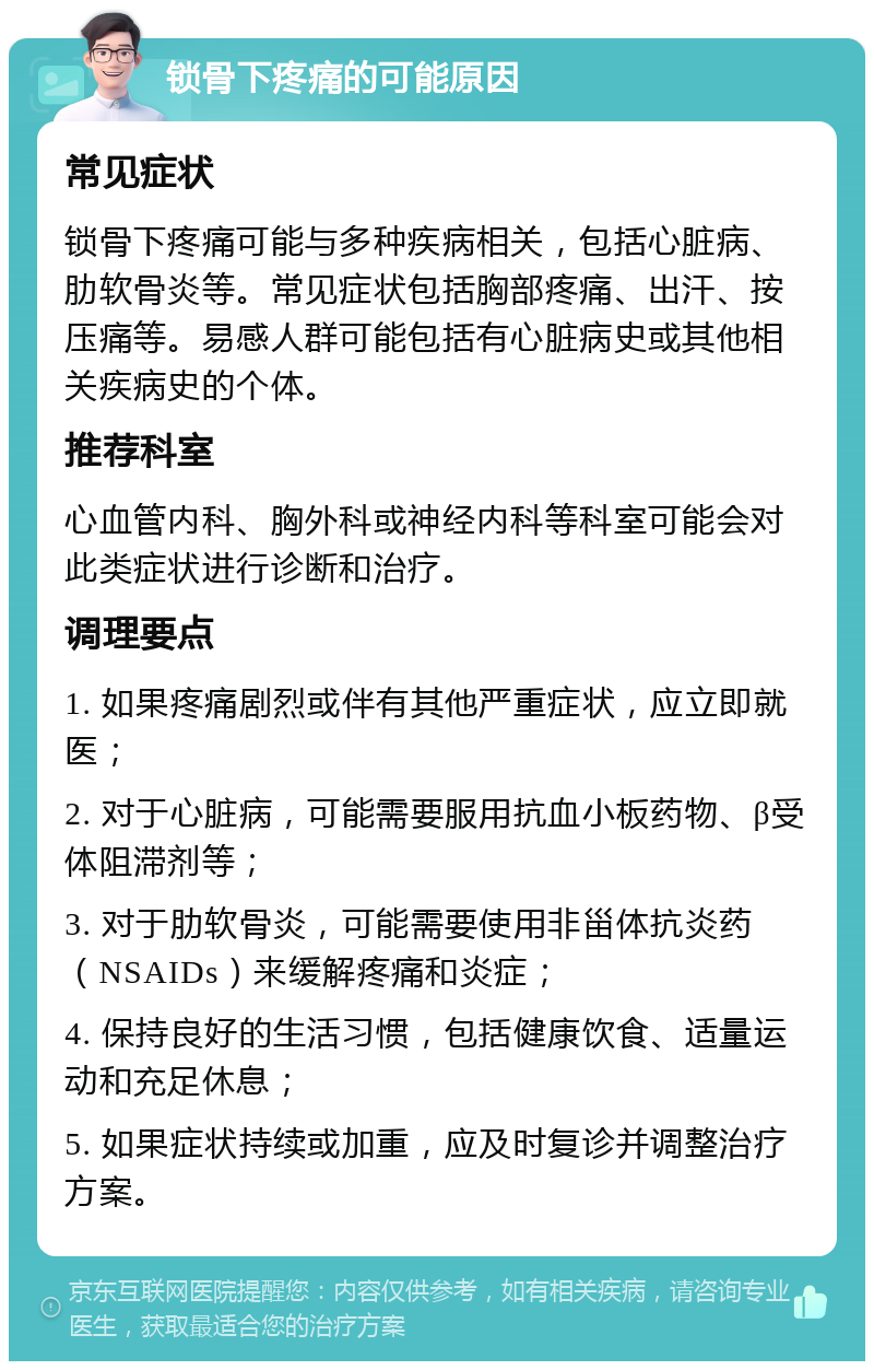 锁骨下疼痛的可能原因 常见症状 锁骨下疼痛可能与多种疾病相关，包括心脏病、肋软骨炎等。常见症状包括胸部疼痛、出汗、按压痛等。易感人群可能包括有心脏病史或其他相关疾病史的个体。 推荐科室 心血管内科、胸外科或神经内科等科室可能会对此类症状进行诊断和治疗。 调理要点 1. 如果疼痛剧烈或伴有其他严重症状，应立即就医； 2. 对于心脏病，可能需要服用抗血小板药物、β受体阻滞剂等； 3. 对于肋软骨炎，可能需要使用非甾体抗炎药（NSAIDs）来缓解疼痛和炎症； 4. 保持良好的生活习惯，包括健康饮食、适量运动和充足休息； 5. 如果症状持续或加重，应及时复诊并调整治疗方案。