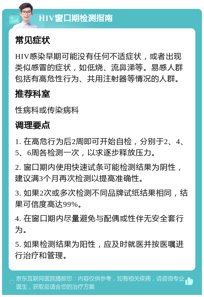 HIV窗口期检测指南 常见症状 HIV感染早期可能没有任何不适症状，或者出现类似感冒的症状，如低烧、流鼻涕等。易感人群包括有高危性行为、共用注射器等情况的人群。 推荐科室 性病科或传染病科 调理要点 1. 在高危行为后2周即可开始自检，分别于2、4、5、6周各检测一次，以求逐步释放压力。 2. 窗口期内使用快速试条可能检测结果为阴性，建议满3个月再次检测以提高准确性。 3. 如果2次或多次检测不同品牌试纸结果相同，结果可信度高达99%。 4. 在窗口期内尽量避免与配偶或性伴无安全套行为。 5. 如果检测结果为阳性，应及时就医并按医嘱进行治疗和管理。