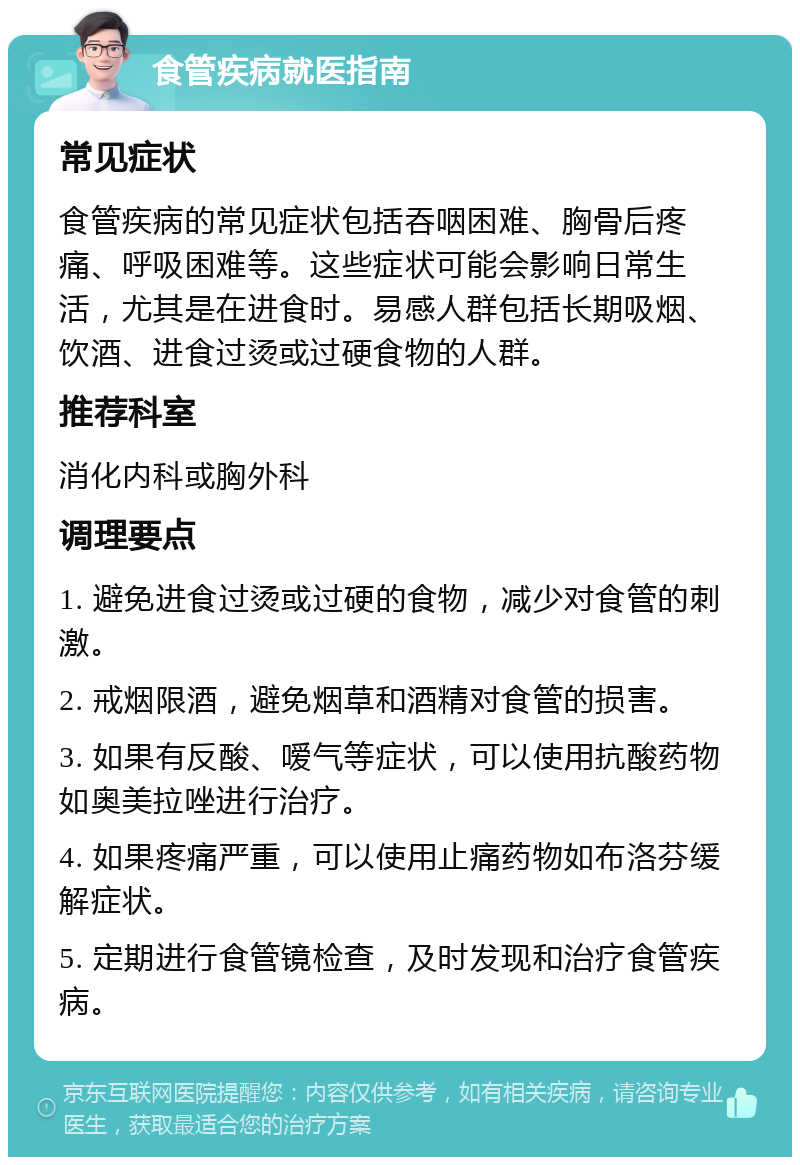 食管疾病就医指南 常见症状 食管疾病的常见症状包括吞咽困难、胸骨后疼痛、呼吸困难等。这些症状可能会影响日常生活，尤其是在进食时。易感人群包括长期吸烟、饮酒、进食过烫或过硬食物的人群。 推荐科室 消化内科或胸外科 调理要点 1. 避免进食过烫或过硬的食物，减少对食管的刺激。 2. 戒烟限酒，避免烟草和酒精对食管的损害。 3. 如果有反酸、嗳气等症状，可以使用抗酸药物如奥美拉唑进行治疗。 4. 如果疼痛严重，可以使用止痛药物如布洛芬缓解症状。 5. 定期进行食管镜检查，及时发现和治疗食管疾病。