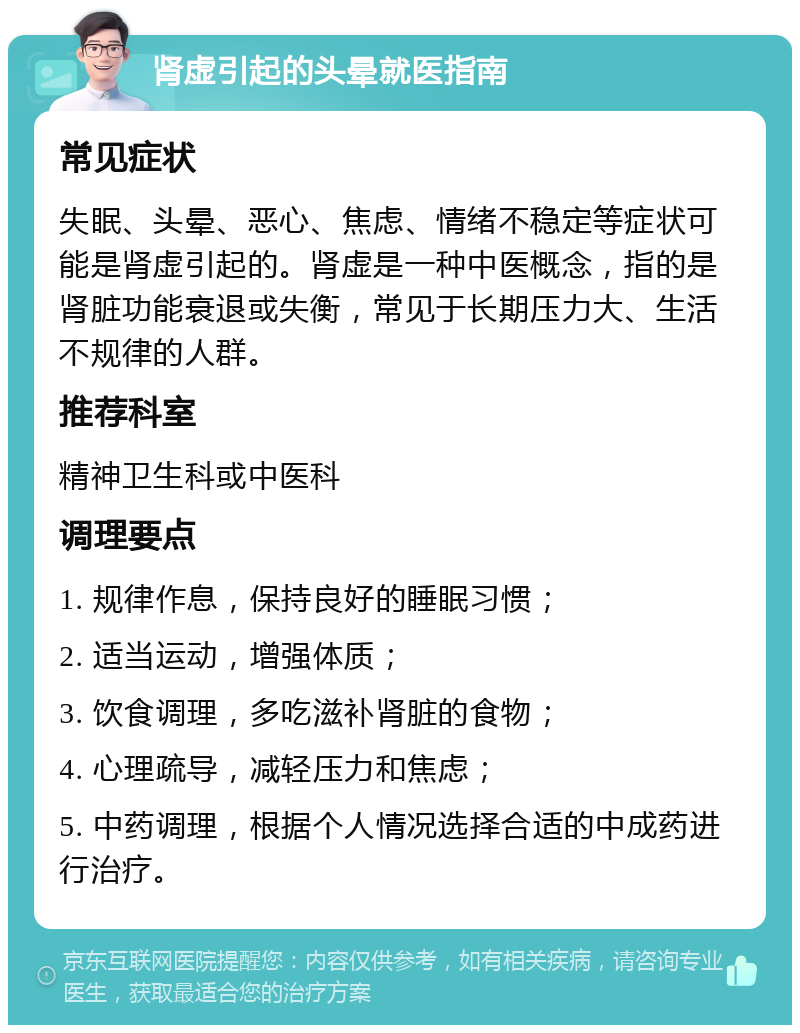 肾虚引起的头晕就医指南 常见症状 失眠、头晕、恶心、焦虑、情绪不稳定等症状可能是肾虚引起的。肾虚是一种中医概念，指的是肾脏功能衰退或失衡，常见于长期压力大、生活不规律的人群。 推荐科室 精神卫生科或中医科 调理要点 1. 规律作息，保持良好的睡眠习惯； 2. 适当运动，增强体质； 3. 饮食调理，多吃滋补肾脏的食物； 4. 心理疏导，减轻压力和焦虑； 5. 中药调理，根据个人情况选择合适的中成药进行治疗。