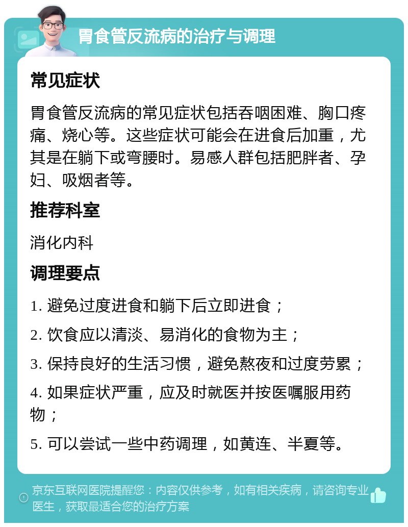 胃食管反流病的治疗与调理 常见症状 胃食管反流病的常见症状包括吞咽困难、胸口疼痛、烧心等。这些症状可能会在进食后加重，尤其是在躺下或弯腰时。易感人群包括肥胖者、孕妇、吸烟者等。 推荐科室 消化内科 调理要点 1. 避免过度进食和躺下后立即进食； 2. 饮食应以清淡、易消化的食物为主； 3. 保持良好的生活习惯，避免熬夜和过度劳累； 4. 如果症状严重，应及时就医并按医嘱服用药物； 5. 可以尝试一些中药调理，如黄连、半夏等。