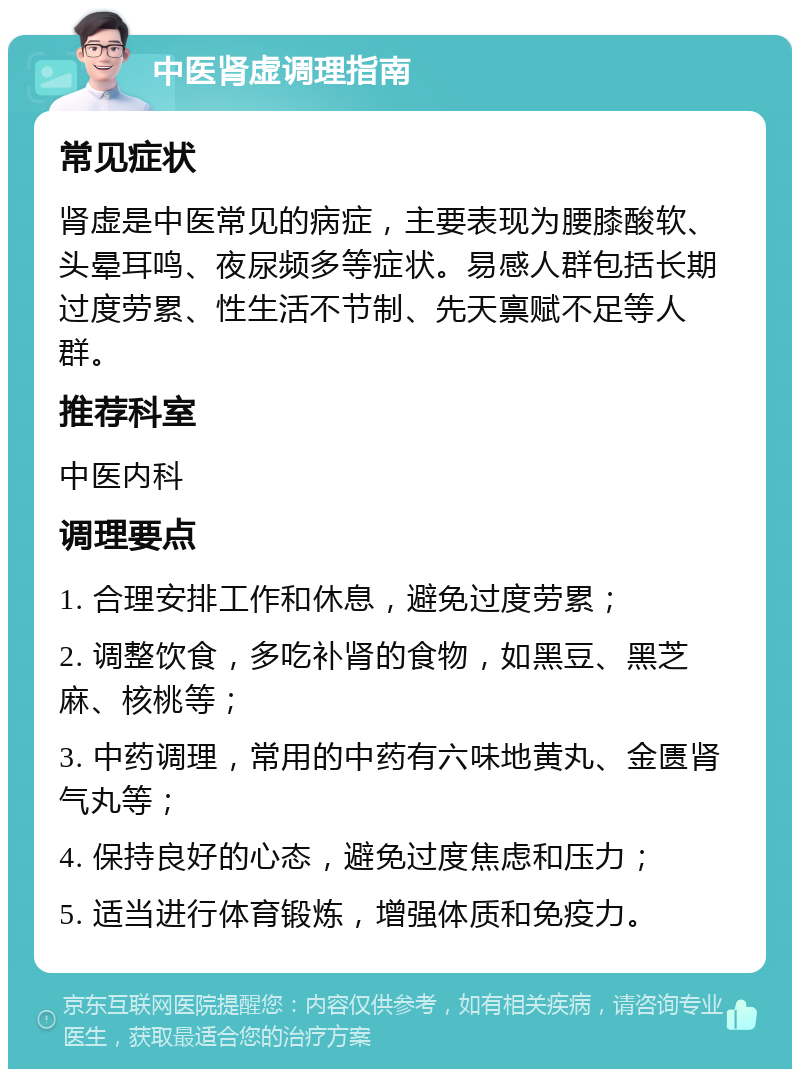 中医肾虚调理指南 常见症状 肾虚是中医常见的病症，主要表现为腰膝酸软、头晕耳鸣、夜尿频多等症状。易感人群包括长期过度劳累、性生活不节制、先天禀赋不足等人群。 推荐科室 中医内科 调理要点 1. 合理安排工作和休息，避免过度劳累； 2. 调整饮食，多吃补肾的食物，如黑豆、黑芝麻、核桃等； 3. 中药调理，常用的中药有六味地黄丸、金匮肾气丸等； 4. 保持良好的心态，避免过度焦虑和压力； 5. 适当进行体育锻炼，增强体质和免疫力。