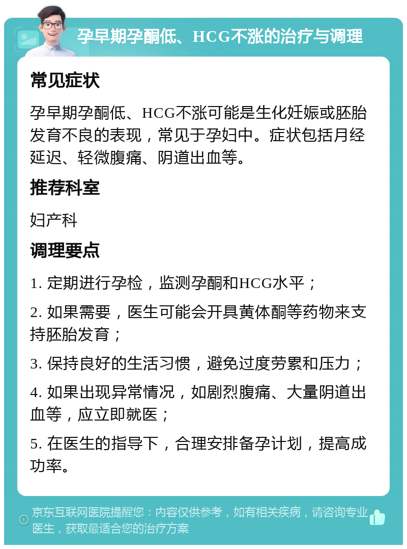 孕早期孕酮低、HCG不涨的治疗与调理 常见症状 孕早期孕酮低、HCG不涨可能是生化妊娠或胚胎发育不良的表现，常见于孕妇中。症状包括月经延迟、轻微腹痛、阴道出血等。 推荐科室 妇产科 调理要点 1. 定期进行孕检，监测孕酮和HCG水平； 2. 如果需要，医生可能会开具黄体酮等药物来支持胚胎发育； 3. 保持良好的生活习惯，避免过度劳累和压力； 4. 如果出现异常情况，如剧烈腹痛、大量阴道出血等，应立即就医； 5. 在医生的指导下，合理安排备孕计划，提高成功率。