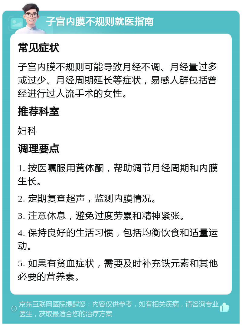 子宫内膜不规则就医指南 常见症状 子宫内膜不规则可能导致月经不调、月经量过多或过少、月经周期延长等症状，易感人群包括曾经进行过人流手术的女性。 推荐科室 妇科 调理要点 1. 按医嘱服用黄体酮，帮助调节月经周期和内膜生长。 2. 定期复查超声，监测内膜情况。 3. 注意休息，避免过度劳累和精神紧张。 4. 保持良好的生活习惯，包括均衡饮食和适量运动。 5. 如果有贫血症状，需要及时补充铁元素和其他必要的营养素。