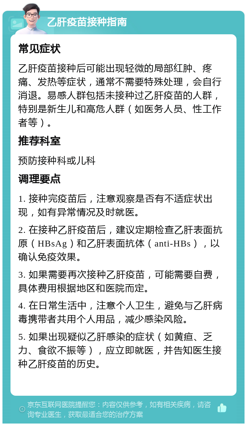 乙肝疫苗接种指南 常见症状 乙肝疫苗接种后可能出现轻微的局部红肿、疼痛、发热等症状，通常不需要特殊处理，会自行消退。易感人群包括未接种过乙肝疫苗的人群，特别是新生儿和高危人群（如医务人员、性工作者等）。 推荐科室 预防接种科或儿科 调理要点 1. 接种完疫苗后，注意观察是否有不适症状出现，如有异常情况及时就医。 2. 在接种乙肝疫苗后，建议定期检查乙肝表面抗原（HBsAg）和乙肝表面抗体（anti-HBs），以确认免疫效果。 3. 如果需要再次接种乙肝疫苗，可能需要自费，具体费用根据地区和医院而定。 4. 在日常生活中，注意个人卫生，避免与乙肝病毒携带者共用个人用品，减少感染风险。 5. 如果出现疑似乙肝感染的症状（如黄疸、乏力、食欲不振等），应立即就医，并告知医生接种乙肝疫苗的历史。