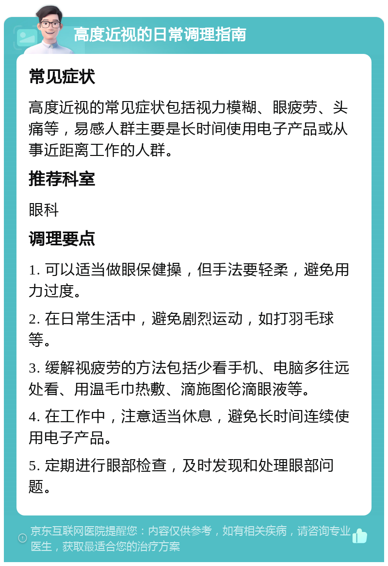 高度近视的日常调理指南 常见症状 高度近视的常见症状包括视力模糊、眼疲劳、头痛等，易感人群主要是长时间使用电子产品或从事近距离工作的人群。 推荐科室 眼科 调理要点 1. 可以适当做眼保健操，但手法要轻柔，避免用力过度。 2. 在日常生活中，避免剧烈运动，如打羽毛球等。 3. 缓解视疲劳的方法包括少看手机、电脑多往远处看、用温毛巾热敷、滴施图伦滴眼液等。 4. 在工作中，注意适当休息，避免长时间连续使用电子产品。 5. 定期进行眼部检查，及时发现和处理眼部问题。