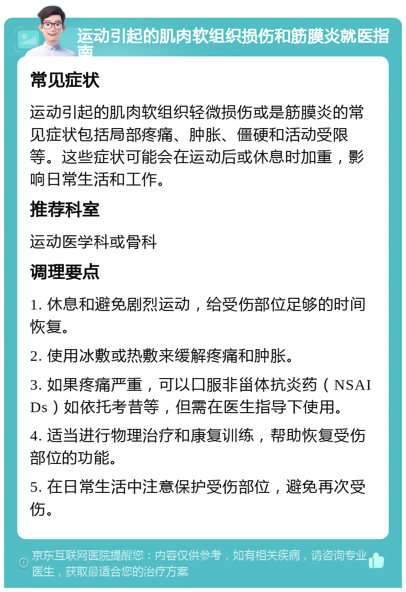 运动引起的肌肉软组织损伤和筋膜炎就医指南 常见症状 运动引起的肌肉软组织轻微损伤或是筋膜炎的常见症状包括局部疼痛、肿胀、僵硬和活动受限等。这些症状可能会在运动后或休息时加重，影响日常生活和工作。 推荐科室 运动医学科或骨科 调理要点 1. 休息和避免剧烈运动，给受伤部位足够的时间恢复。 2. 使用冰敷或热敷来缓解疼痛和肿胀。 3. 如果疼痛严重，可以口服非甾体抗炎药（NSAIDs）如依托考昔等，但需在医生指导下使用。 4. 适当进行物理治疗和康复训练，帮助恢复受伤部位的功能。 5. 在日常生活中注意保护受伤部位，避免再次受伤。