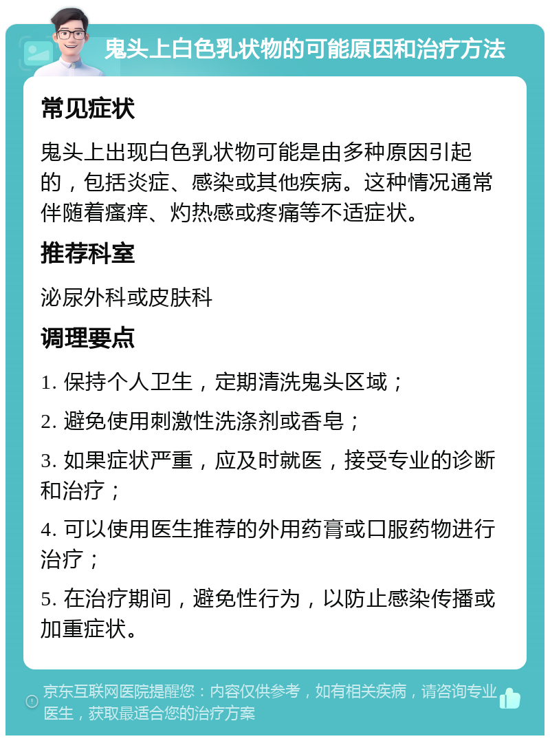 鬼头上白色乳状物的可能原因和治疗方法 常见症状 鬼头上出现白色乳状物可能是由多种原因引起的，包括炎症、感染或其他疾病。这种情况通常伴随着瘙痒、灼热感或疼痛等不适症状。 推荐科室 泌尿外科或皮肤科 调理要点 1. 保持个人卫生，定期清洗鬼头区域； 2. 避免使用刺激性洗涤剂或香皂； 3. 如果症状严重，应及时就医，接受专业的诊断和治疗； 4. 可以使用医生推荐的外用药膏或口服药物进行治疗； 5. 在治疗期间，避免性行为，以防止感染传播或加重症状。