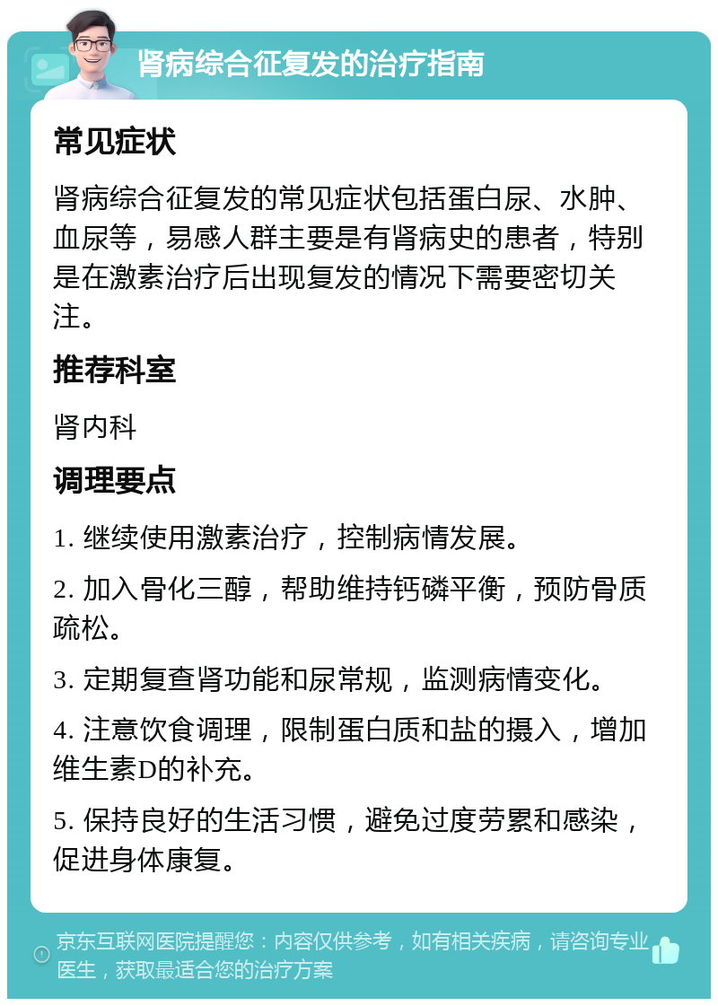 肾病综合征复发的治疗指南 常见症状 肾病综合征复发的常见症状包括蛋白尿、水肿、血尿等，易感人群主要是有肾病史的患者，特别是在激素治疗后出现复发的情况下需要密切关注。 推荐科室 肾内科 调理要点 1. 继续使用激素治疗，控制病情发展。 2. 加入骨化三醇，帮助维持钙磷平衡，预防骨质疏松。 3. 定期复查肾功能和尿常规，监测病情变化。 4. 注意饮食调理，限制蛋白质和盐的摄入，增加维生素D的补充。 5. 保持良好的生活习惯，避免过度劳累和感染，促进身体康复。