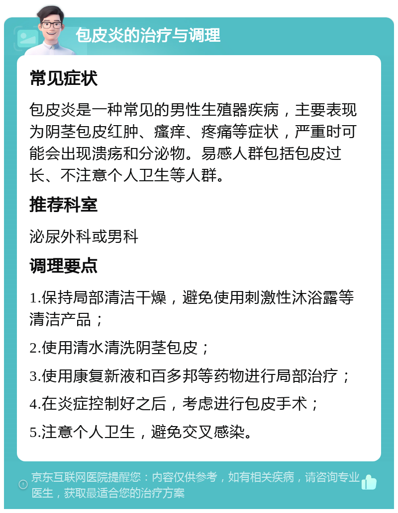 包皮炎的治疗与调理 常见症状 包皮炎是一种常见的男性生殖器疾病，主要表现为阴茎包皮红肿、瘙痒、疼痛等症状，严重时可能会出现溃疡和分泌物。易感人群包括包皮过长、不注意个人卫生等人群。 推荐科室 泌尿外科或男科 调理要点 1.保持局部清洁干燥，避免使用刺激性沐浴露等清洁产品； 2.使用清水清洗阴茎包皮； 3.使用康复新液和百多邦等药物进行局部治疗； 4.在炎症控制好之后，考虑进行包皮手术； 5.注意个人卫生，避免交叉感染。