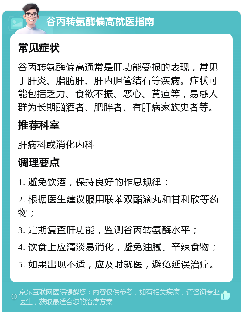 谷丙转氨酶偏高就医指南 常见症状 谷丙转氨酶偏高通常是肝功能受损的表现，常见于肝炎、脂肪肝、肝内胆管结石等疾病。症状可能包括乏力、食欲不振、恶心、黄疸等，易感人群为长期酗酒者、肥胖者、有肝病家族史者等。 推荐科室 肝病科或消化内科 调理要点 1. 避免饮酒，保持良好的作息规律； 2. 根据医生建议服用联苯双酯滴丸和甘利欣等药物； 3. 定期复查肝功能，监测谷丙转氨酶水平； 4. 饮食上应清淡易消化，避免油腻、辛辣食物； 5. 如果出现不适，应及时就医，避免延误治疗。