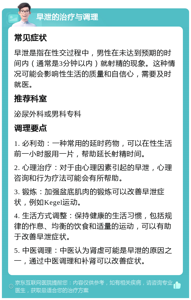 早泄的治疗与调理 常见症状 早泄是指在性交过程中，男性在未达到预期的时间内（通常是3分钟以内）就射精的现象。这种情况可能会影响性生活的质量和自信心，需要及时就医。 推荐科室 泌尿外科或男科专科 调理要点 1. 必利劲：一种常用的延时药物，可以在性生活前一小时服用一片，帮助延长射精时间。 2. 心理治疗：对于由心理因素引起的早泄，心理咨询和行为疗法可能会有所帮助。 3. 锻炼：加强盆底肌肉的锻炼可以改善早泄症状，例如Kegel运动。 4. 生活方式调整：保持健康的生活习惯，包括规律的作息、均衡的饮食和适量的运动，可以有助于改善早泄症状。 5. 中医调理：中医认为肾虚可能是早泄的原因之一，通过中医调理和补肾可以改善症状。