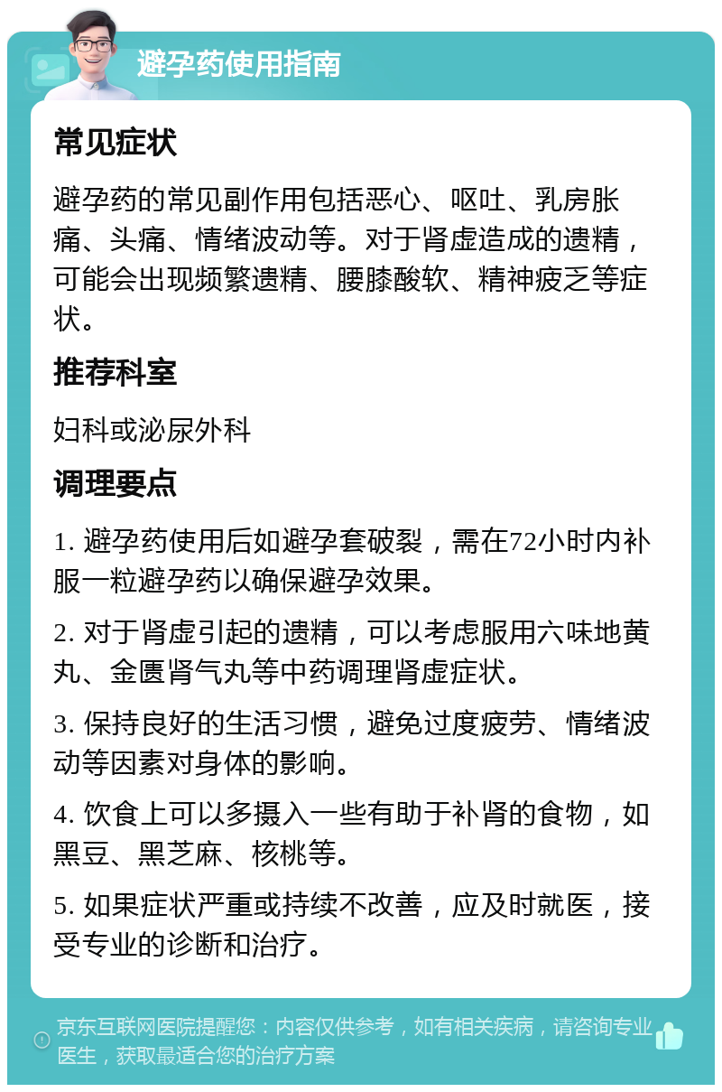 避孕药使用指南 常见症状 避孕药的常见副作用包括恶心、呕吐、乳房胀痛、头痛、情绪波动等。对于肾虚造成的遗精，可能会出现频繁遗精、腰膝酸软、精神疲乏等症状。 推荐科室 妇科或泌尿外科 调理要点 1. 避孕药使用后如避孕套破裂，需在72小时内补服一粒避孕药以确保避孕效果。 2. 对于肾虚引起的遗精，可以考虑服用六味地黄丸、金匮肾气丸等中药调理肾虚症状。 3. 保持良好的生活习惯，避免过度疲劳、情绪波动等因素对身体的影响。 4. 饮食上可以多摄入一些有助于补肾的食物，如黑豆、黑芝麻、核桃等。 5. 如果症状严重或持续不改善，应及时就医，接受专业的诊断和治疗。