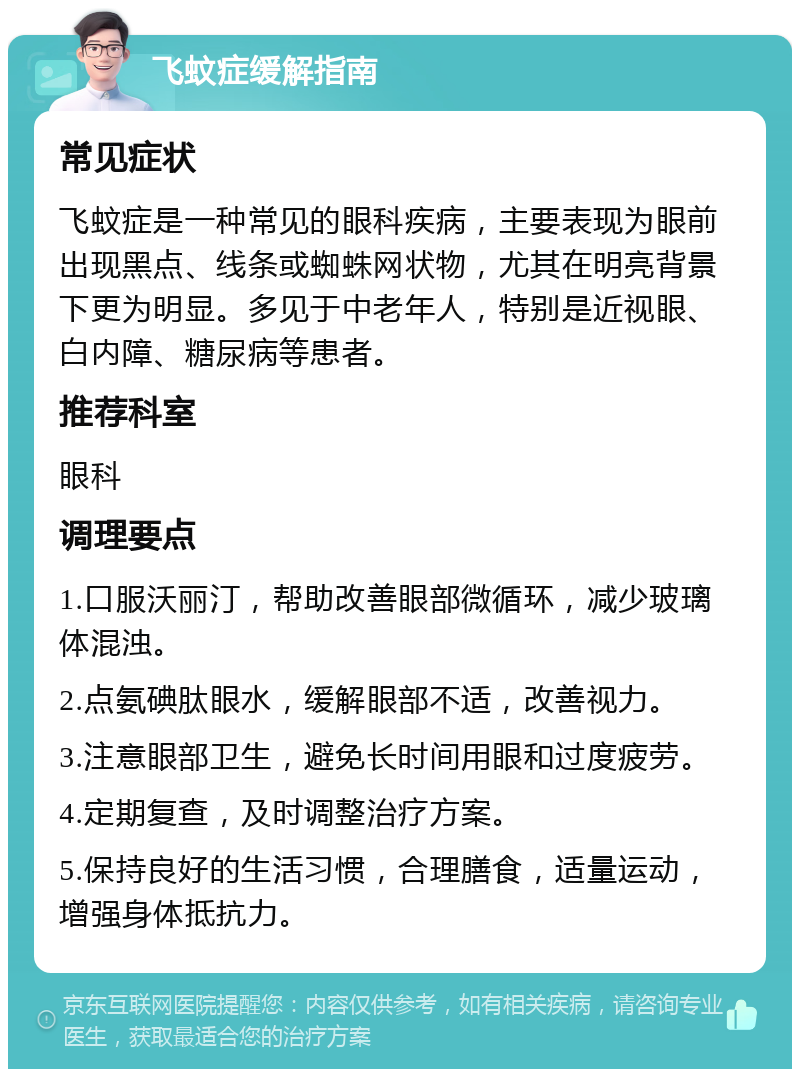 飞蚊症缓解指南 常见症状 飞蚊症是一种常见的眼科疾病，主要表现为眼前出现黑点、线条或蜘蛛网状物，尤其在明亮背景下更为明显。多见于中老年人，特别是近视眼、白内障、糖尿病等患者。 推荐科室 眼科 调理要点 1.口服沃丽汀，帮助改善眼部微循环，减少玻璃体混浊。 2.点氨碘肽眼水，缓解眼部不适，改善视力。 3.注意眼部卫生，避免长时间用眼和过度疲劳。 4.定期复查，及时调整治疗方案。 5.保持良好的生活习惯，合理膳食，适量运动，增强身体抵抗力。