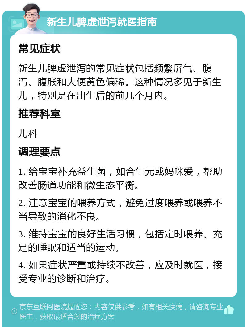 新生儿脾虚泄泻就医指南 常见症状 新生儿脾虚泄泻的常见症状包括频繁屏气、腹泻、腹胀和大便黄色偏稀。这种情况多见于新生儿，特别是在出生后的前几个月内。 推荐科室 儿科 调理要点 1. 给宝宝补充益生菌，如合生元或妈咪爱，帮助改善肠道功能和微生态平衡。 2. 注意宝宝的喂养方式，避免过度喂养或喂养不当导致的消化不良。 3. 维持宝宝的良好生活习惯，包括定时喂养、充足的睡眠和适当的运动。 4. 如果症状严重或持续不改善，应及时就医，接受专业的诊断和治疗。