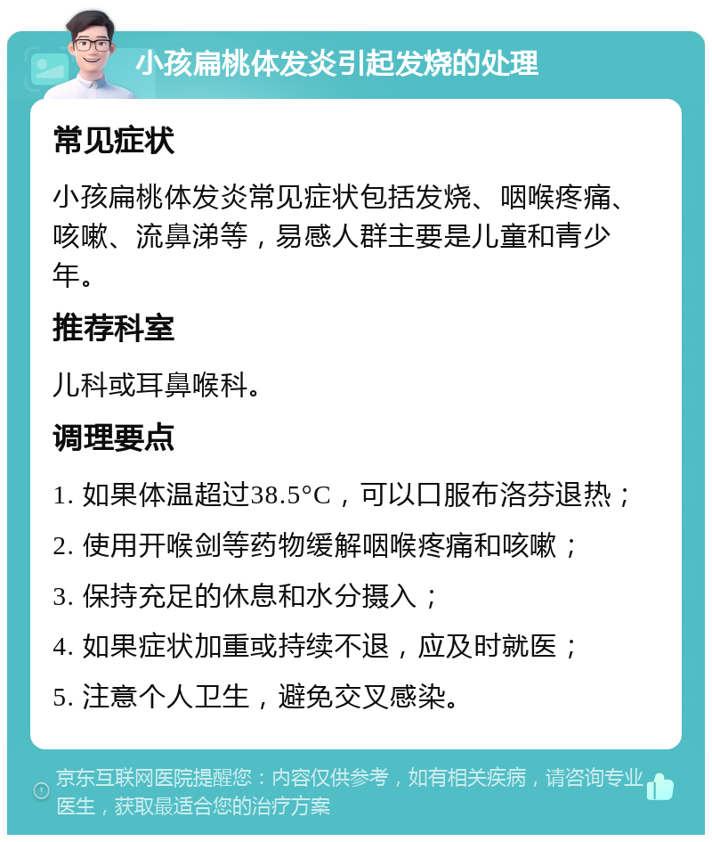 小孩扁桃体发炎引起发烧的处理 常见症状 小孩扁桃体发炎常见症状包括发烧、咽喉疼痛、咳嗽、流鼻涕等，易感人群主要是儿童和青少年。 推荐科室 儿科或耳鼻喉科。 调理要点 1. 如果体温超过38.5°C，可以口服布洛芬退热； 2. 使用开喉剑等药物缓解咽喉疼痛和咳嗽； 3. 保持充足的休息和水分摄入； 4. 如果症状加重或持续不退，应及时就医； 5. 注意个人卫生，避免交叉感染。