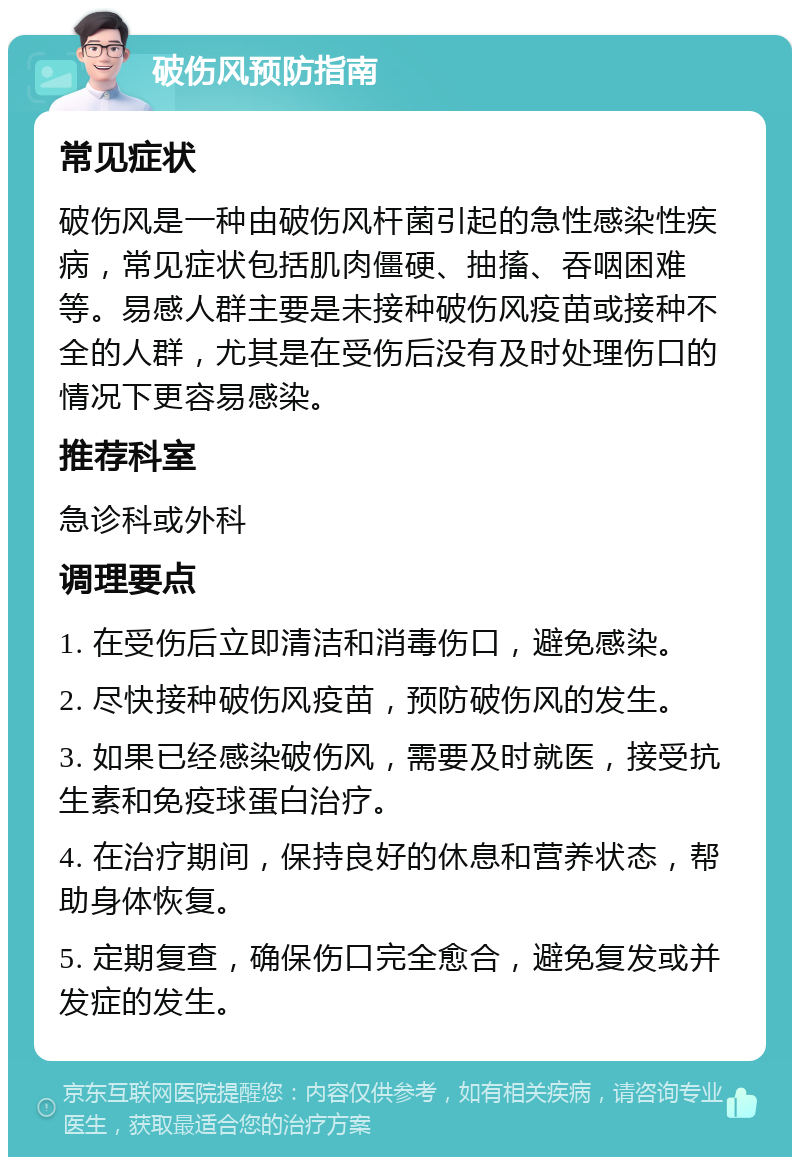 破伤风预防指南 常见症状 破伤风是一种由破伤风杆菌引起的急性感染性疾病，常见症状包括肌肉僵硬、抽搐、吞咽困难等。易感人群主要是未接种破伤风疫苗或接种不全的人群，尤其是在受伤后没有及时处理伤口的情况下更容易感染。 推荐科室 急诊科或外科 调理要点 1. 在受伤后立即清洁和消毒伤口，避免感染。 2. 尽快接种破伤风疫苗，预防破伤风的发生。 3. 如果已经感染破伤风，需要及时就医，接受抗生素和免疫球蛋白治疗。 4. 在治疗期间，保持良好的休息和营养状态，帮助身体恢复。 5. 定期复查，确保伤口完全愈合，避免复发或并发症的发生。