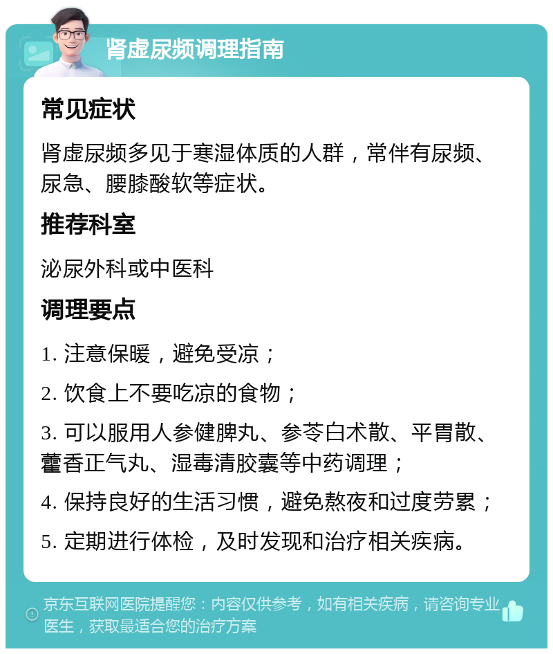 肾虚尿频调理指南 常见症状 肾虚尿频多见于寒湿体质的人群，常伴有尿频、尿急、腰膝酸软等症状。 推荐科室 泌尿外科或中医科 调理要点 1. 注意保暖，避免受凉； 2. 饮食上不要吃凉的食物； 3. 可以服用人参健脾丸、参苓白术散、平胃散、藿香正气丸、湿毒清胶囊等中药调理； 4. 保持良好的生活习惯，避免熬夜和过度劳累； 5. 定期进行体检，及时发现和治疗相关疾病。