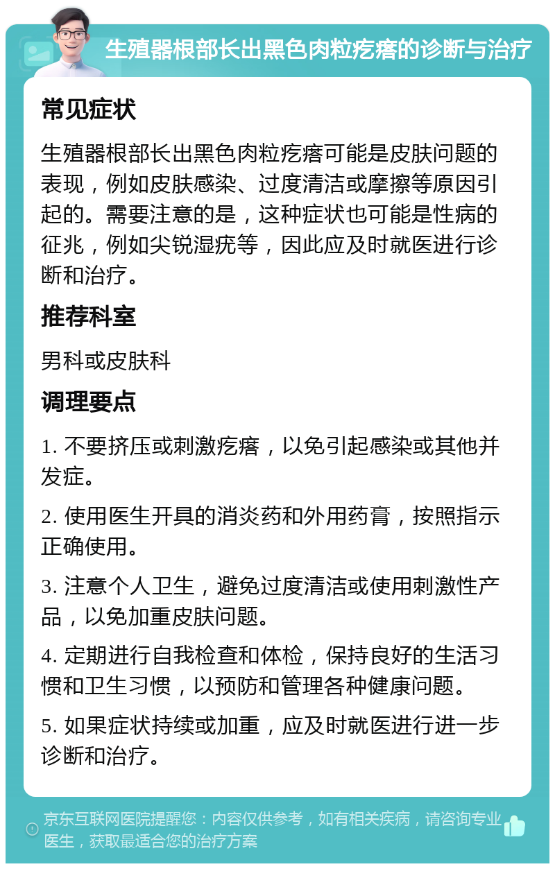 生殖器根部长出黑色肉粒疙瘩的诊断与治疗 常见症状 生殖器根部长出黑色肉粒疙瘩可能是皮肤问题的表现，例如皮肤感染、过度清洁或摩擦等原因引起的。需要注意的是，这种症状也可能是性病的征兆，例如尖锐湿疣等，因此应及时就医进行诊断和治疗。 推荐科室 男科或皮肤科 调理要点 1. 不要挤压或刺激疙瘩，以免引起感染或其他并发症。 2. 使用医生开具的消炎药和外用药膏，按照指示正确使用。 3. 注意个人卫生，避免过度清洁或使用刺激性产品，以免加重皮肤问题。 4. 定期进行自我检查和体检，保持良好的生活习惯和卫生习惯，以预防和管理各种健康问题。 5. 如果症状持续或加重，应及时就医进行进一步诊断和治疗。