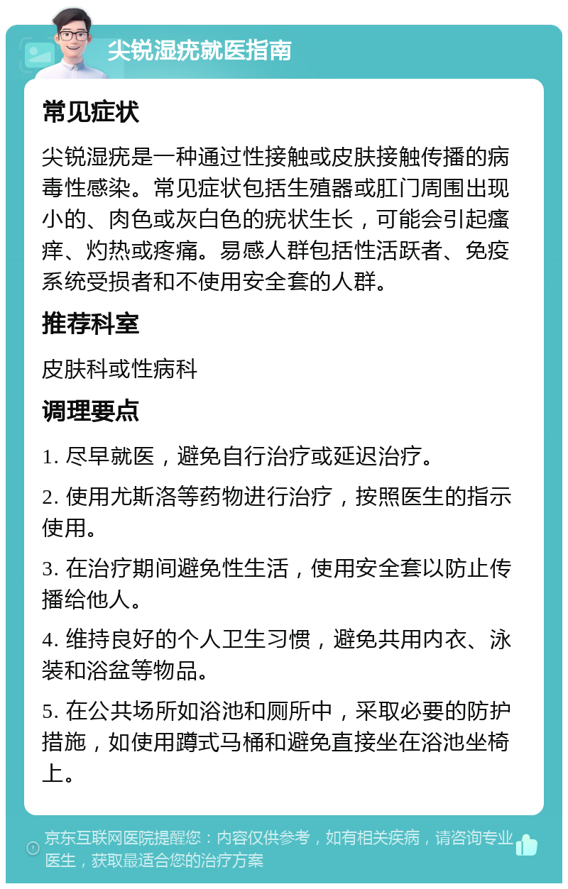 尖锐湿疣就医指南 常见症状 尖锐湿疣是一种通过性接触或皮肤接触传播的病毒性感染。常见症状包括生殖器或肛门周围出现小的、肉色或灰白色的疣状生长，可能会引起瘙痒、灼热或疼痛。易感人群包括性活跃者、免疫系统受损者和不使用安全套的人群。 推荐科室 皮肤科或性病科 调理要点 1. 尽早就医，避免自行治疗或延迟治疗。 2. 使用尤斯洛等药物进行治疗，按照医生的指示使用。 3. 在治疗期间避免性生活，使用安全套以防止传播给他人。 4. 维持良好的个人卫生习惯，避免共用内衣、泳装和浴盆等物品。 5. 在公共场所如浴池和厕所中，采取必要的防护措施，如使用蹲式马桶和避免直接坐在浴池坐椅上。