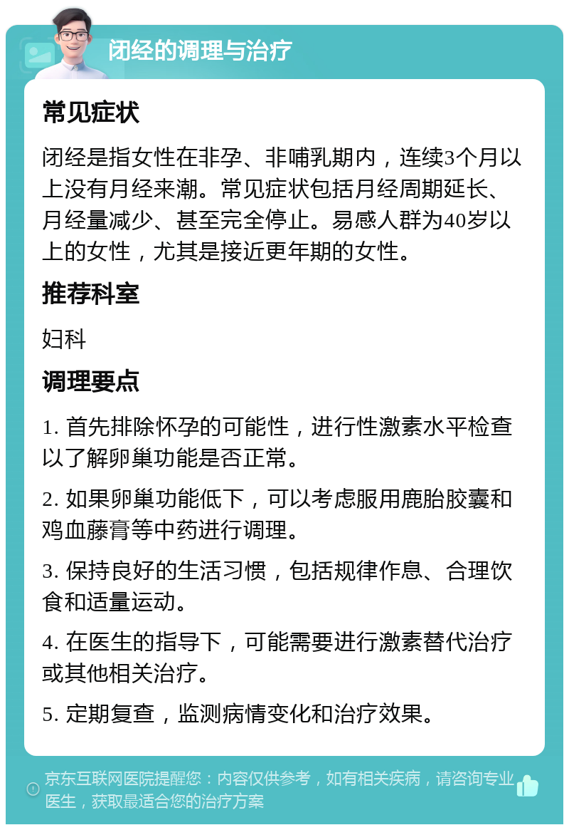 闭经的调理与治疗 常见症状 闭经是指女性在非孕、非哺乳期内，连续3个月以上没有月经来潮。常见症状包括月经周期延长、月经量减少、甚至完全停止。易感人群为40岁以上的女性，尤其是接近更年期的女性。 推荐科室 妇科 调理要点 1. 首先排除怀孕的可能性，进行性激素水平检查以了解卵巢功能是否正常。 2. 如果卵巢功能低下，可以考虑服用鹿胎胶囊和鸡血藤膏等中药进行调理。 3. 保持良好的生活习惯，包括规律作息、合理饮食和适量运动。 4. 在医生的指导下，可能需要进行激素替代治疗或其他相关治疗。 5. 定期复查，监测病情变化和治疗效果。