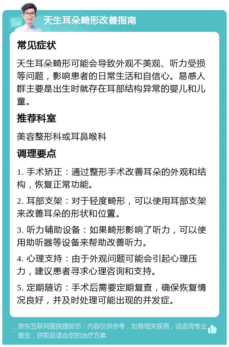 天生耳朵畸形改善指南 常见症状 天生耳朵畸形可能会导致外观不美观、听力受损等问题，影响患者的日常生活和自信心。易感人群主要是出生时就存在耳部结构异常的婴儿和儿童。 推荐科室 美容整形科或耳鼻喉科 调理要点 1. 手术矫正：通过整形手术改善耳朵的外观和结构，恢复正常功能。 2. 耳部支架：对于轻度畸形，可以使用耳部支架来改善耳朵的形状和位置。 3. 听力辅助设备：如果畸形影响了听力，可以使用助听器等设备来帮助改善听力。 4. 心理支持：由于外观问题可能会引起心理压力，建议患者寻求心理咨询和支持。 5. 定期随访：手术后需要定期复查，确保恢复情况良好，并及时处理可能出现的并发症。