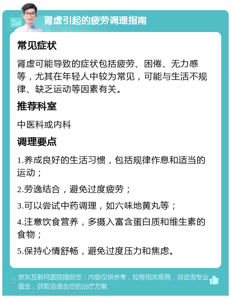 肾虚引起的疲劳调理指南 常见症状 肾虚可能导致的症状包括疲劳、困倦、无力感等，尤其在年轻人中较为常见，可能与生活不规律、缺乏运动等因素有关。 推荐科室 中医科或内科 调理要点 1.养成良好的生活习惯，包括规律作息和适当的运动； 2.劳逸结合，避免过度疲劳； 3.可以尝试中药调理，如六味地黄丸等； 4.注意饮食营养，多摄入富含蛋白质和维生素的食物； 5.保持心情舒畅，避免过度压力和焦虑。