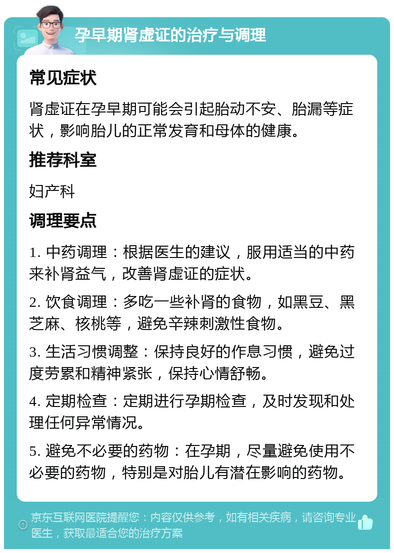 孕早期肾虚证的治疗与调理 常见症状 肾虚证在孕早期可能会引起胎动不安、胎漏等症状，影响胎儿的正常发育和母体的健康。 推荐科室 妇产科 调理要点 1. 中药调理：根据医生的建议，服用适当的中药来补肾益气，改善肾虚证的症状。 2. 饮食调理：多吃一些补肾的食物，如黑豆、黑芝麻、核桃等，避免辛辣刺激性食物。 3. 生活习惯调整：保持良好的作息习惯，避免过度劳累和精神紧张，保持心情舒畅。 4. 定期检查：定期进行孕期检查，及时发现和处理任何异常情况。 5. 避免不必要的药物：在孕期，尽量避免使用不必要的药物，特别是对胎儿有潜在影响的药物。