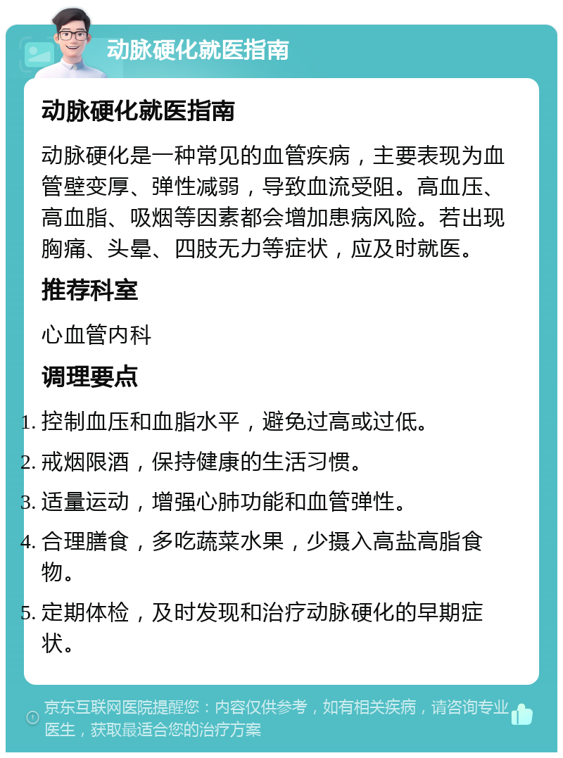 动脉硬化就医指南 动脉硬化就医指南 动脉硬化是一种常见的血管疾病，主要表现为血管壁变厚、弹性减弱，导致血流受阻。高血压、高血脂、吸烟等因素都会增加患病风险。若出现胸痛、头晕、四肢无力等症状，应及时就医。 推荐科室 心血管内科 调理要点 控制血压和血脂水平，避免过高或过低。 戒烟限酒，保持健康的生活习惯。 适量运动，增强心肺功能和血管弹性。 合理膳食，多吃蔬菜水果，少摄入高盐高脂食物。 定期体检，及时发现和治疗动脉硬化的早期症状。