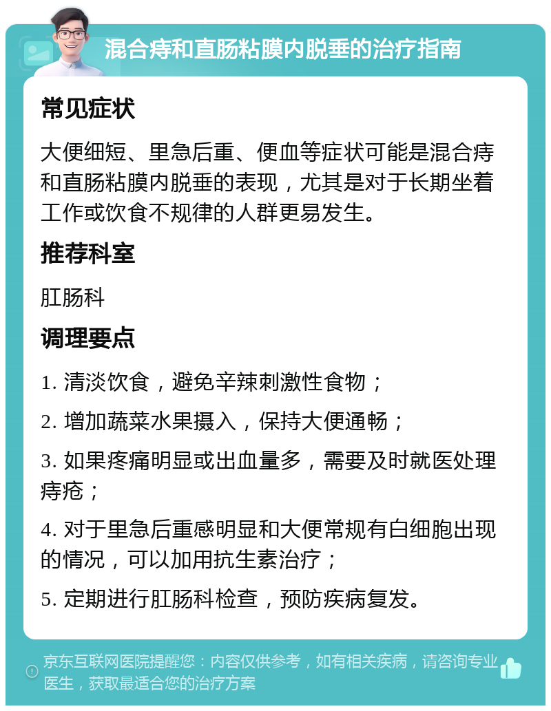 混合痔和直肠粘膜内脱垂的治疗指南 常见症状 大便细短、里急后重、便血等症状可能是混合痔和直肠粘膜内脱垂的表现，尤其是对于长期坐着工作或饮食不规律的人群更易发生。 推荐科室 肛肠科 调理要点 1. 清淡饮食，避免辛辣刺激性食物； 2. 增加蔬菜水果摄入，保持大便通畅； 3. 如果疼痛明显或出血量多，需要及时就医处理痔疮； 4. 对于里急后重感明显和大便常规有白细胞出现的情况，可以加用抗生素治疗； 5. 定期进行肛肠科检查，预防疾病复发。