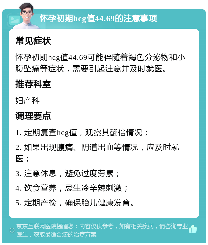 怀孕初期hcg值44.69的注意事项 常见症状 怀孕初期hcg值44.69可能伴随着褐色分泌物和小腹坠痛等症状，需要引起注意并及时就医。 推荐科室 妇产科 调理要点 1. 定期复查hcg值，观察其翻倍情况； 2. 如果出现腹痛、阴道出血等情况，应及时就医； 3. 注意休息，避免过度劳累； 4. 饮食营养，忌生冷辛辣刺激； 5. 定期产检，确保胎儿健康发育。