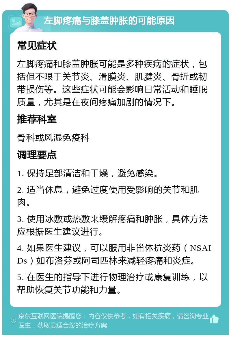 左脚疼痛与膝盖肿胀的可能原因 常见症状 左脚疼痛和膝盖肿胀可能是多种疾病的症状，包括但不限于关节炎、滑膜炎、肌腱炎、骨折或韧带损伤等。这些症状可能会影响日常活动和睡眠质量，尤其是在夜间疼痛加剧的情况下。 推荐科室 骨科或风湿免疫科 调理要点 1. 保持足部清洁和干燥，避免感染。 2. 适当休息，避免过度使用受影响的关节和肌肉。 3. 使用冰敷或热敷来缓解疼痛和肿胀，具体方法应根据医生建议进行。 4. 如果医生建议，可以服用非甾体抗炎药（NSAIDs）如布洛芬或阿司匹林来减轻疼痛和炎症。 5. 在医生的指导下进行物理治疗或康复训练，以帮助恢复关节功能和力量。