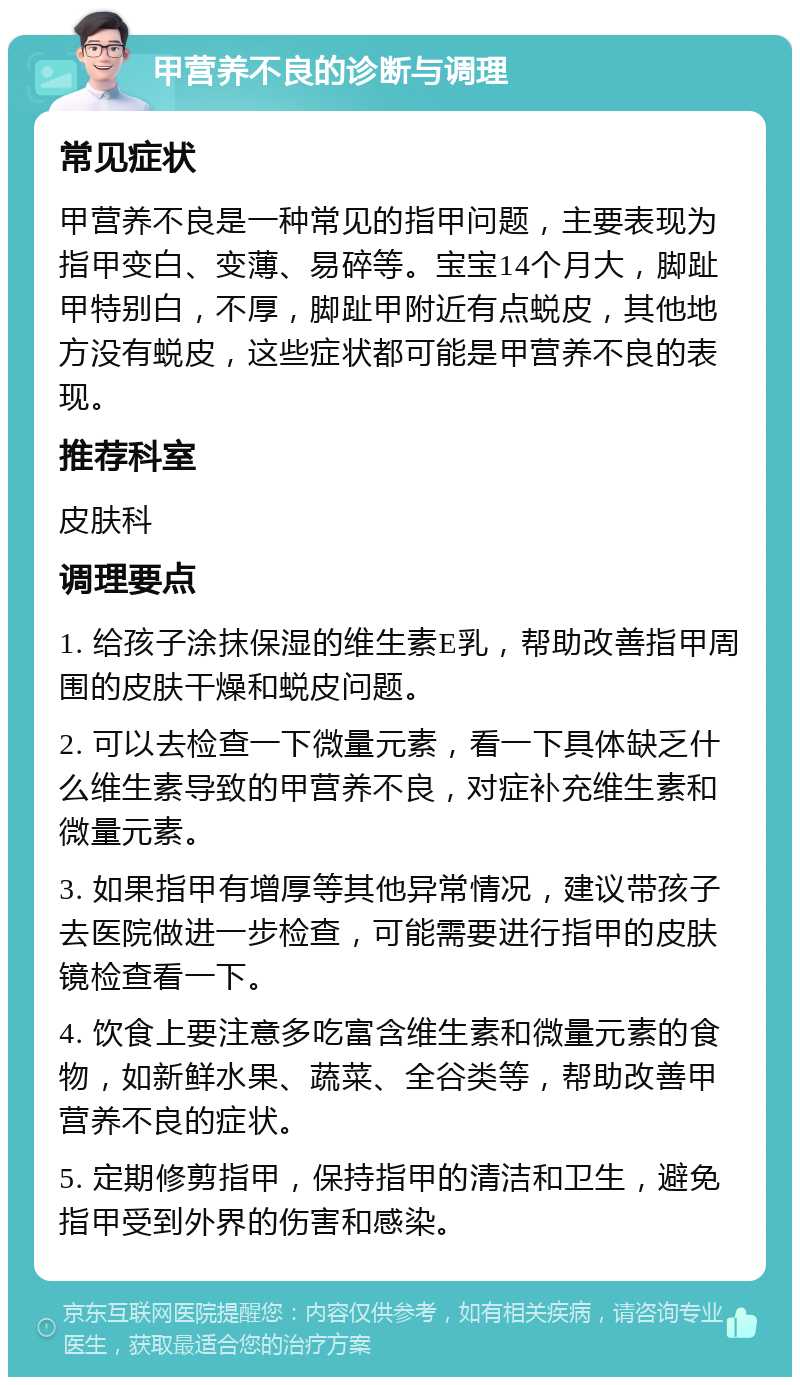 甲营养不良的诊断与调理 常见症状 甲营养不良是一种常见的指甲问题，主要表现为指甲变白、变薄、易碎等。宝宝14个月大，脚趾甲特别白，不厚，脚趾甲附近有点蜕皮，其他地方没有蜕皮，这些症状都可能是甲营养不良的表现。 推荐科室 皮肤科 调理要点 1. 给孩子涂抹保湿的维生素E乳，帮助改善指甲周围的皮肤干燥和蜕皮问题。 2. 可以去检查一下微量元素，看一下具体缺乏什么维生素导致的甲营养不良，对症补充维生素和微量元素。 3. 如果指甲有增厚等其他异常情况，建议带孩子去医院做进一步检查，可能需要进行指甲的皮肤镜检查看一下。 4. 饮食上要注意多吃富含维生素和微量元素的食物，如新鲜水果、蔬菜、全谷类等，帮助改善甲营养不良的症状。 5. 定期修剪指甲，保持指甲的清洁和卫生，避免指甲受到外界的伤害和感染。