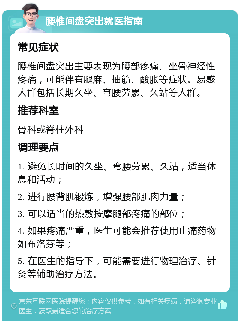 腰椎间盘突出就医指南 常见症状 腰椎间盘突出主要表现为腰部疼痛、坐骨神经性疼痛，可能伴有腿麻、抽筋、酸胀等症状。易感人群包括长期久坐、弯腰劳累、久站等人群。 推荐科室 骨科或脊柱外科 调理要点 1. 避免长时间的久坐、弯腰劳累、久站，适当休息和活动； 2. 进行腰背肌锻炼，增强腰部肌肉力量； 3. 可以适当的热敷按摩腿部疼痛的部位； 4. 如果疼痛严重，医生可能会推荐使用止痛药物如布洛芬等； 5. 在医生的指导下，可能需要进行物理治疗、针灸等辅助治疗方法。