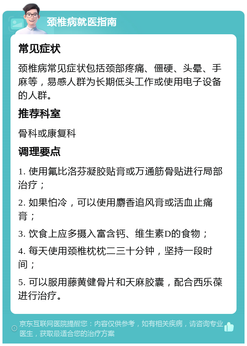 颈椎病就医指南 常见症状 颈椎病常见症状包括颈部疼痛、僵硬、头晕、手麻等，易感人群为长期低头工作或使用电子设备的人群。 推荐科室 骨科或康复科 调理要点 1. 使用氟比洛芬凝胶贴膏或万通筋骨贴进行局部治疗； 2. 如果怕冷，可以使用麝香追风膏或活血止痛膏； 3. 饮食上应多摄入富含钙、维生素D的食物； 4. 每天使用颈椎枕枕二三十分钟，坚持一段时间； 5. 可以服用藤黄健骨片和天麻胶囊，配合西乐葆进行治疗。