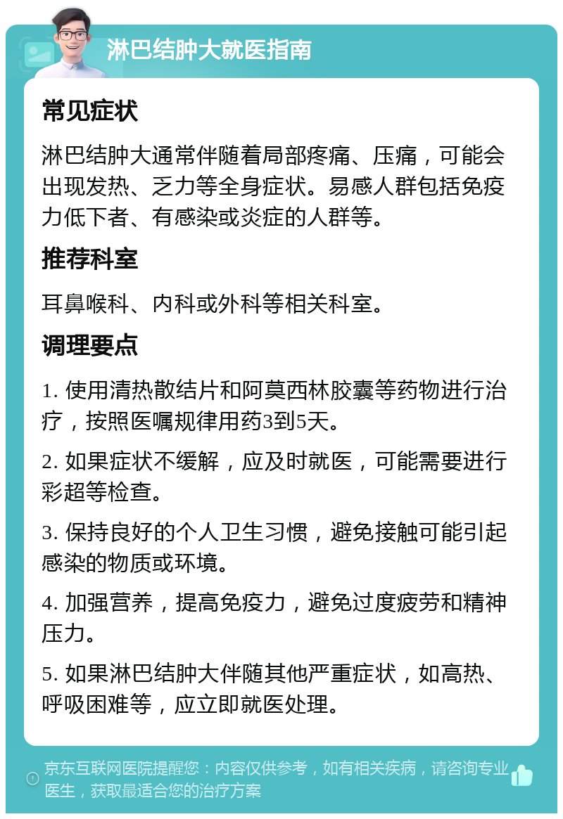 淋巴结肿大就医指南 常见症状 淋巴结肿大通常伴随着局部疼痛、压痛，可能会出现发热、乏力等全身症状。易感人群包括免疫力低下者、有感染或炎症的人群等。 推荐科室 耳鼻喉科、内科或外科等相关科室。 调理要点 1. 使用清热散结片和阿莫西林胶囊等药物进行治疗，按照医嘱规律用药3到5天。 2. 如果症状不缓解，应及时就医，可能需要进行彩超等检查。 3. 保持良好的个人卫生习惯，避免接触可能引起感染的物质或环境。 4. 加强营养，提高免疫力，避免过度疲劳和精神压力。 5. 如果淋巴结肿大伴随其他严重症状，如高热、呼吸困难等，应立即就医处理。