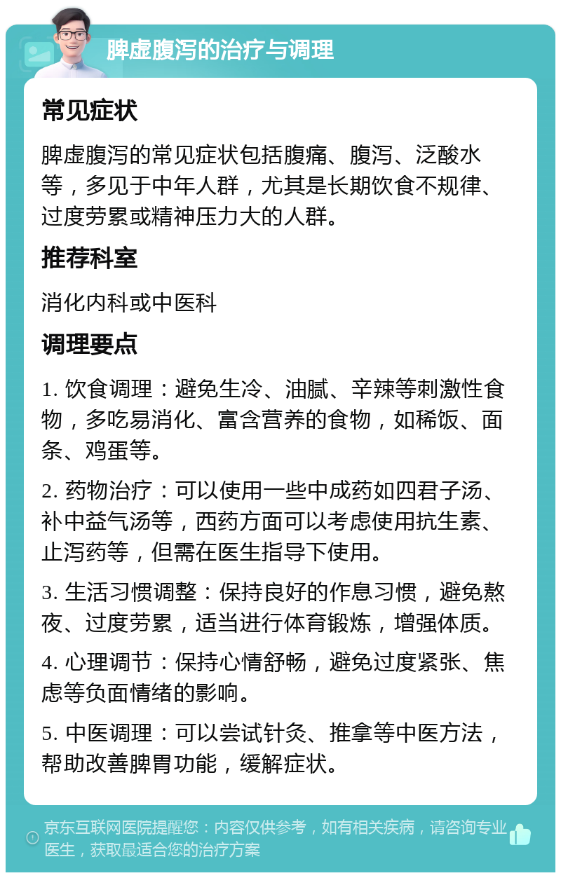 脾虚腹泻的治疗与调理 常见症状 脾虚腹泻的常见症状包括腹痛、腹泻、泛酸水等，多见于中年人群，尤其是长期饮食不规律、过度劳累或精神压力大的人群。 推荐科室 消化内科或中医科 调理要点 1. 饮食调理：避免生冷、油腻、辛辣等刺激性食物，多吃易消化、富含营养的食物，如稀饭、面条、鸡蛋等。 2. 药物治疗：可以使用一些中成药如四君子汤、补中益气汤等，西药方面可以考虑使用抗生素、止泻药等，但需在医生指导下使用。 3. 生活习惯调整：保持良好的作息习惯，避免熬夜、过度劳累，适当进行体育锻炼，增强体质。 4. 心理调节：保持心情舒畅，避免过度紧张、焦虑等负面情绪的影响。 5. 中医调理：可以尝试针灸、推拿等中医方法，帮助改善脾胃功能，缓解症状。