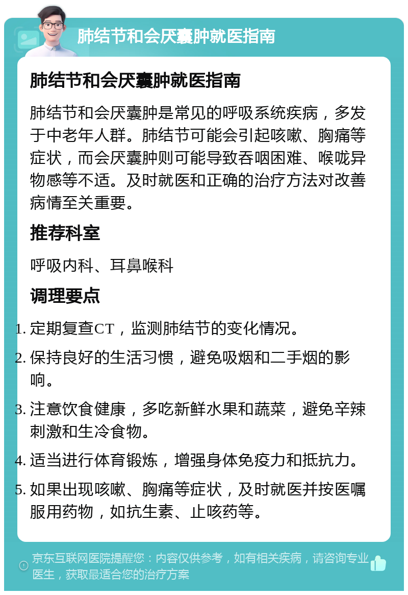 肺结节和会厌囊肿就医指南 肺结节和会厌囊肿就医指南 肺结节和会厌囊肿是常见的呼吸系统疾病，多发于中老年人群。肺结节可能会引起咳嗽、胸痛等症状，而会厌囊肿则可能导致吞咽困难、喉咙异物感等不适。及时就医和正确的治疗方法对改善病情至关重要。 推荐科室 呼吸内科、耳鼻喉科 调理要点 定期复查CT，监测肺结节的变化情况。 保持良好的生活习惯，避免吸烟和二手烟的影响。 注意饮食健康，多吃新鲜水果和蔬菜，避免辛辣刺激和生冷食物。 适当进行体育锻炼，增强身体免疫力和抵抗力。 如果出现咳嗽、胸痛等症状，及时就医并按医嘱服用药物，如抗生素、止咳药等。