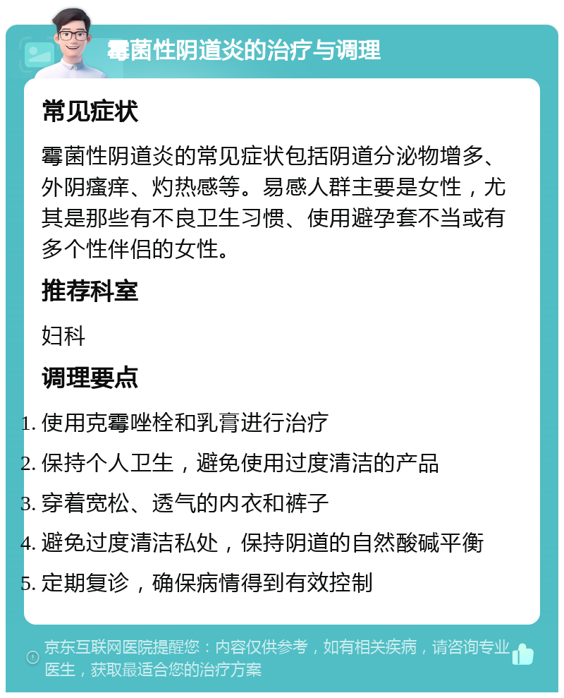 霉菌性阴道炎的治疗与调理 常见症状 霉菌性阴道炎的常见症状包括阴道分泌物增多、外阴瘙痒、灼热感等。易感人群主要是女性，尤其是那些有不良卫生习惯、使用避孕套不当或有多个性伴侣的女性。 推荐科室 妇科 调理要点 使用克霉唑栓和乳膏进行治疗 保持个人卫生，避免使用过度清洁的产品 穿着宽松、透气的内衣和裤子 避免过度清洁私处，保持阴道的自然酸碱平衡 定期复诊，确保病情得到有效控制