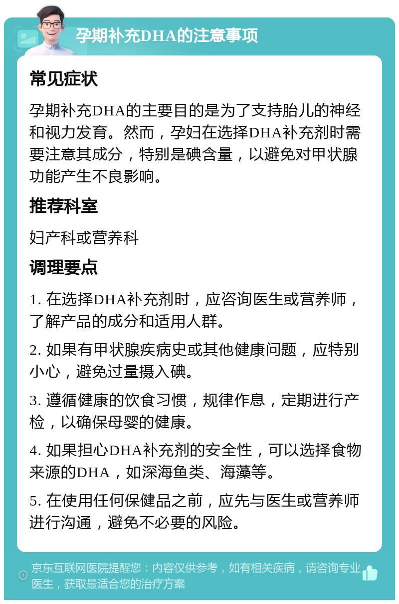 孕期补充DHA的注意事项 常见症状 孕期补充DHA的主要目的是为了支持胎儿的神经和视力发育。然而，孕妇在选择DHA补充剂时需要注意其成分，特别是碘含量，以避免对甲状腺功能产生不良影响。 推荐科室 妇产科或营养科 调理要点 1. 在选择DHA补充剂时，应咨询医生或营养师，了解产品的成分和适用人群。 2. 如果有甲状腺疾病史或其他健康问题，应特别小心，避免过量摄入碘。 3. 遵循健康的饮食习惯，规律作息，定期进行产检，以确保母婴的健康。 4. 如果担心DHA补充剂的安全性，可以选择食物来源的DHA，如深海鱼类、海藻等。 5. 在使用任何保健品之前，应先与医生或营养师进行沟通，避免不必要的风险。