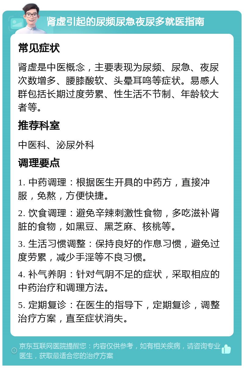 肾虚引起的尿频尿急夜尿多就医指南 常见症状 肾虚是中医概念，主要表现为尿频、尿急、夜尿次数增多、腰膝酸软、头晕耳鸣等症状。易感人群包括长期过度劳累、性生活不节制、年龄较大者等。 推荐科室 中医科、泌尿外科 调理要点 1. 中药调理：根据医生开具的中药方，直接冲服，免熬，方便快捷。 2. 饮食调理：避免辛辣刺激性食物，多吃滋补肾脏的食物，如黑豆、黑芝麻、核桃等。 3. 生活习惯调整：保持良好的作息习惯，避免过度劳累，减少手淫等不良习惯。 4. 补气养阴：针对气阴不足的症状，采取相应的中药治疗和调理方法。 5. 定期复诊：在医生的指导下，定期复诊，调整治疗方案，直至症状消失。