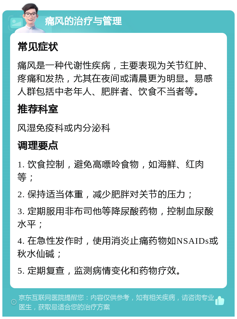 痛风的治疗与管理 常见症状 痛风是一种代谢性疾病，主要表现为关节红肿、疼痛和发热，尤其在夜间或清晨更为明显。易感人群包括中老年人、肥胖者、饮食不当者等。 推荐科室 风湿免疫科或内分泌科 调理要点 1. 饮食控制，避免高嘌呤食物，如海鲜、红肉等； 2. 保持适当体重，减少肥胖对关节的压力； 3. 定期服用非布司他等降尿酸药物，控制血尿酸水平； 4. 在急性发作时，使用消炎止痛药物如NSAIDs或秋水仙碱； 5. 定期复查，监测病情变化和药物疗效。