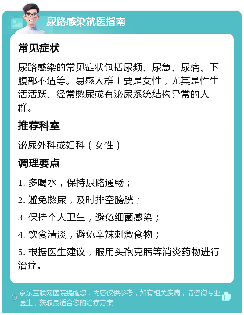 尿路感染就医指南 常见症状 尿路感染的常见症状包括尿频、尿急、尿痛、下腹部不适等。易感人群主要是女性，尤其是性生活活跃、经常憋尿或有泌尿系统结构异常的人群。 推荐科室 泌尿外科或妇科（女性） 调理要点 1. 多喝水，保持尿路通畅； 2. 避免憋尿，及时排空膀胱； 3. 保持个人卫生，避免细菌感染； 4. 饮食清淡，避免辛辣刺激食物； 5. 根据医生建议，服用头孢克肟等消炎药物进行治疗。