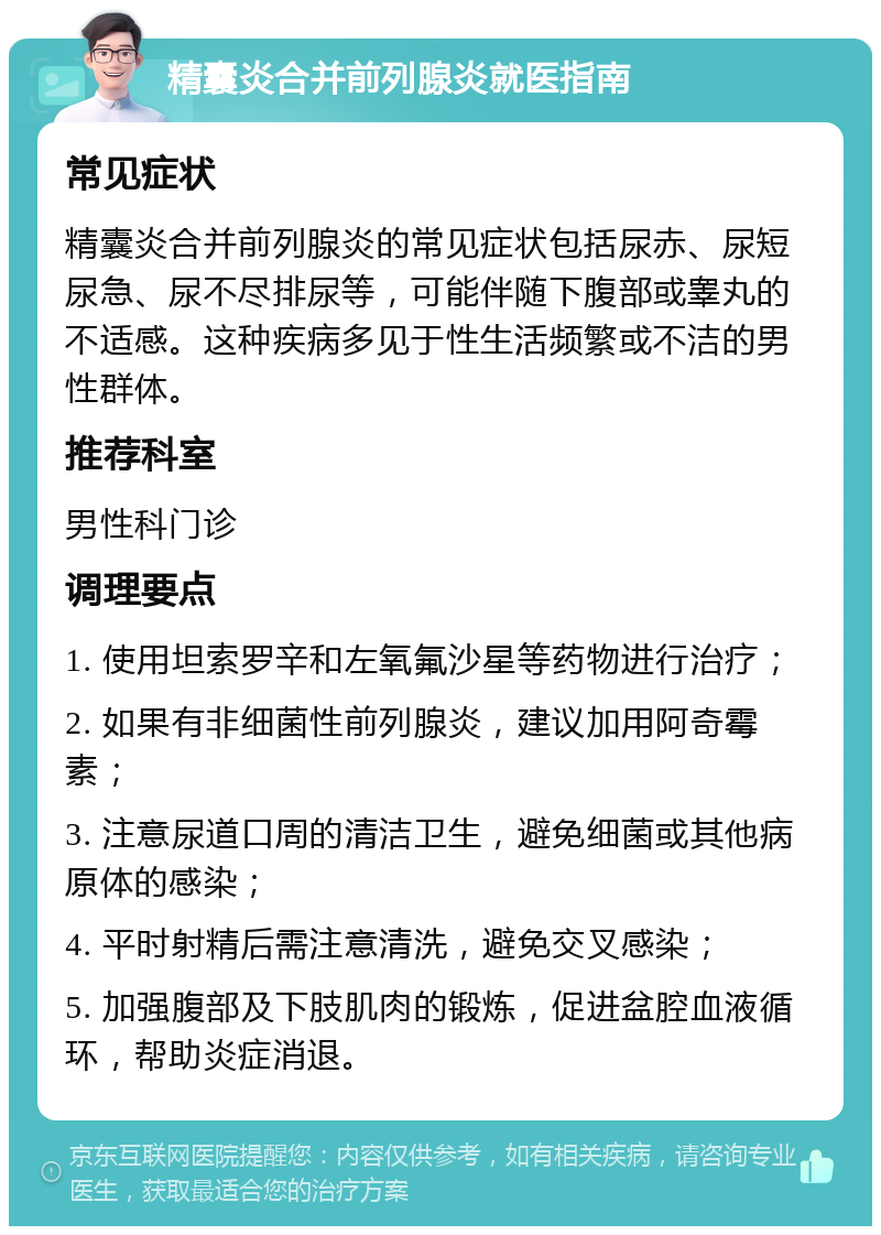 精囊炎合并前列腺炎就医指南 常见症状 精囊炎合并前列腺炎的常见症状包括尿赤、尿短尿急、尿不尽排尿等，可能伴随下腹部或睾丸的不适感。这种疾病多见于性生活频繁或不洁的男性群体。 推荐科室 男性科门诊 调理要点 1. 使用坦索罗辛和左氧氟沙星等药物进行治疗； 2. 如果有非细菌性前列腺炎，建议加用阿奇霉素； 3. 注意尿道口周的清洁卫生，避免细菌或其他病原体的感染； 4. 平时射精后需注意清洗，避免交叉感染； 5. 加强腹部及下肢肌肉的锻炼，促进盆腔血液循环，帮助炎症消退。