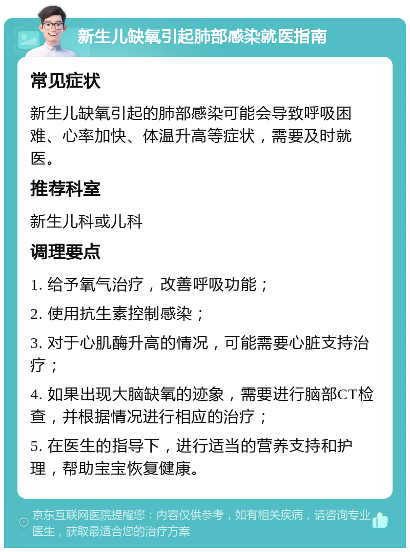 新生儿缺氧引起肺部感染就医指南 常见症状 新生儿缺氧引起的肺部感染可能会导致呼吸困难、心率加快、体温升高等症状，需要及时就医。 推荐科室 新生儿科或儿科 调理要点 1. 给予氧气治疗，改善呼吸功能； 2. 使用抗生素控制感染； 3. 对于心肌酶升高的情况，可能需要心脏支持治疗； 4. 如果出现大脑缺氧的迹象，需要进行脑部CT检查，并根据情况进行相应的治疗； 5. 在医生的指导下，进行适当的营养支持和护理，帮助宝宝恢复健康。