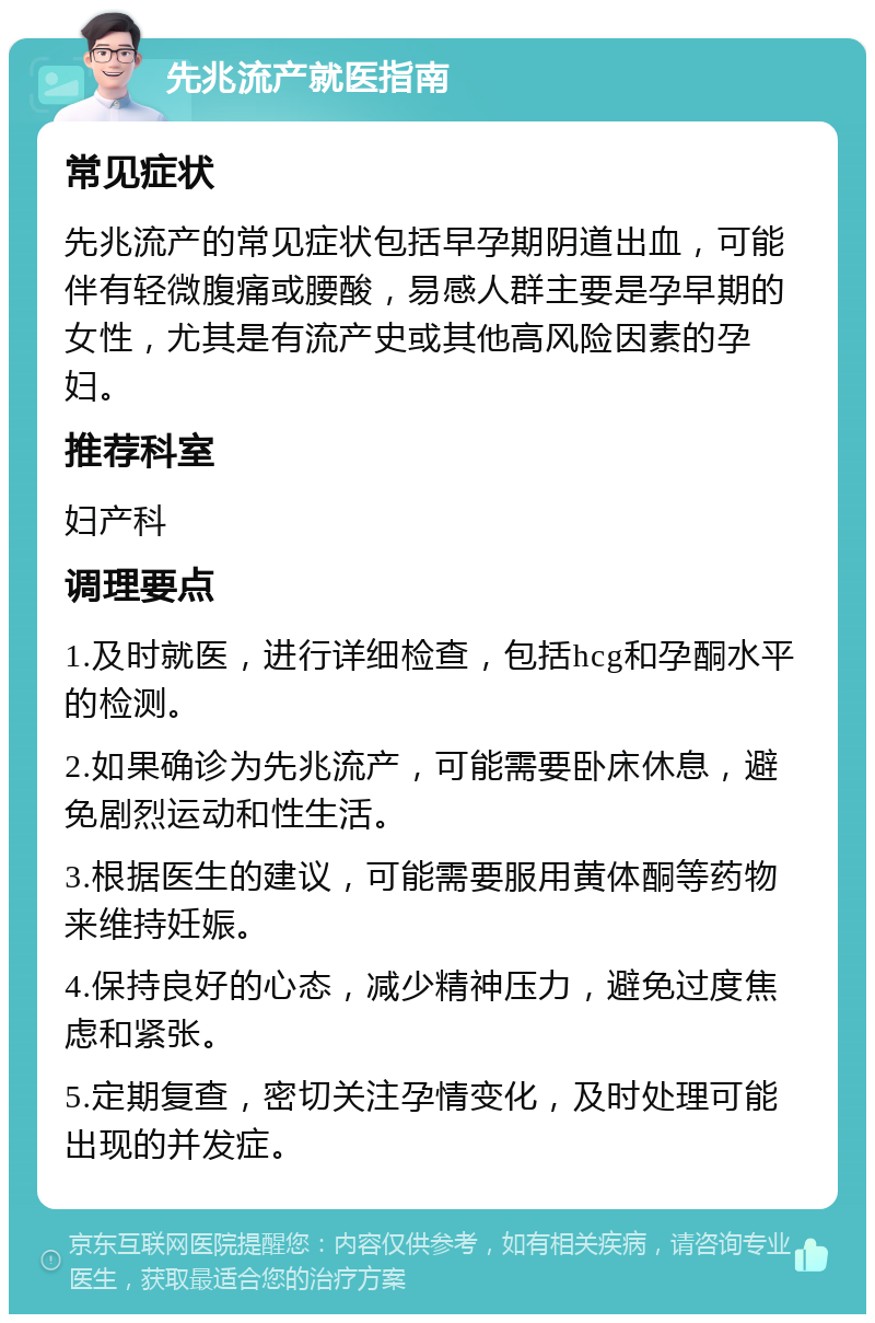 先兆流产就医指南 常见症状 先兆流产的常见症状包括早孕期阴道出血，可能伴有轻微腹痛或腰酸，易感人群主要是孕早期的女性，尤其是有流产史或其他高风险因素的孕妇。 推荐科室 妇产科 调理要点 1.及时就医，进行详细检查，包括hcg和孕酮水平的检测。 2.如果确诊为先兆流产，可能需要卧床休息，避免剧烈运动和性生活。 3.根据医生的建议，可能需要服用黄体酮等药物来维持妊娠。 4.保持良好的心态，减少精神压力，避免过度焦虑和紧张。 5.定期复查，密切关注孕情变化，及时处理可能出现的并发症。