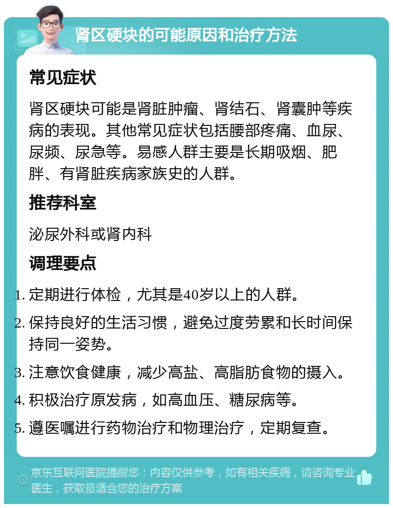 肾区硬块的可能原因和治疗方法 常见症状 肾区硬块可能是肾脏肿瘤、肾结石、肾囊肿等疾病的表现。其他常见症状包括腰部疼痛、血尿、尿频、尿急等。易感人群主要是长期吸烟、肥胖、有肾脏疾病家族史的人群。 推荐科室 泌尿外科或肾内科 调理要点 定期进行体检，尤其是40岁以上的人群。 保持良好的生活习惯，避免过度劳累和长时间保持同一姿势。 注意饮食健康，减少高盐、高脂肪食物的摄入。 积极治疗原发病，如高血压、糖尿病等。 遵医嘱进行药物治疗和物理治疗，定期复查。