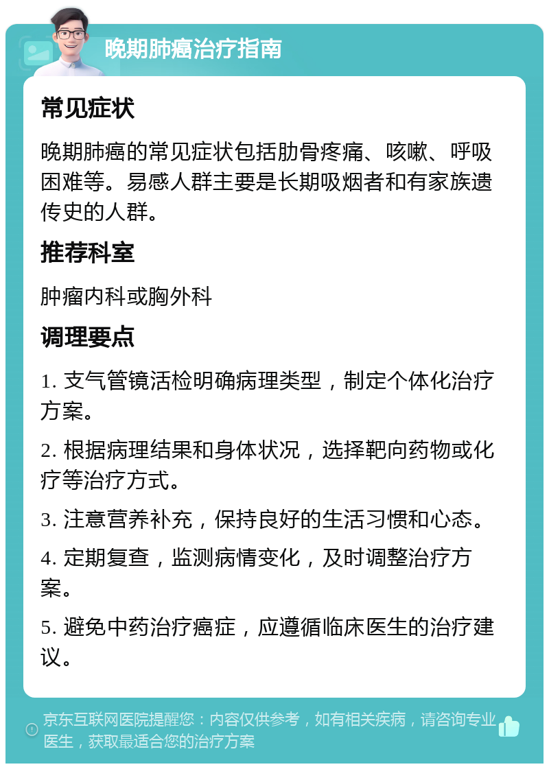 晚期肺癌治疗指南 常见症状 晚期肺癌的常见症状包括肋骨疼痛、咳嗽、呼吸困难等。易感人群主要是长期吸烟者和有家族遗传史的人群。 推荐科室 肿瘤内科或胸外科 调理要点 1. 支气管镜活检明确病理类型，制定个体化治疗方案。 2. 根据病理结果和身体状况，选择靶向药物或化疗等治疗方式。 3. 注意营养补充，保持良好的生活习惯和心态。 4. 定期复查，监测病情变化，及时调整治疗方案。 5. 避免中药治疗癌症，应遵循临床医生的治疗建议。