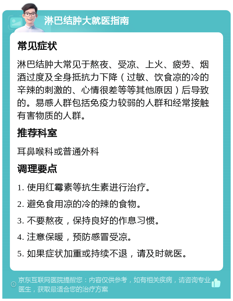 淋巴结肿大就医指南 常见症状 淋巴结肿大常见于熬夜、受凉、上火、疲劳、烟酒过度及全身抵抗力下降（过敏、饮食凉的冷的辛辣的刺激的、心情很差等等其他原因）后导致的。易感人群包括免疫力较弱的人群和经常接触有害物质的人群。 推荐科室 耳鼻喉科或普通外科 调理要点 1. 使用红霉素等抗生素进行治疗。 2. 避免食用凉的冷的辣的食物。 3. 不要熬夜，保持良好的作息习惯。 4. 注意保暖，预防感冒受凉。 5. 如果症状加重或持续不退，请及时就医。