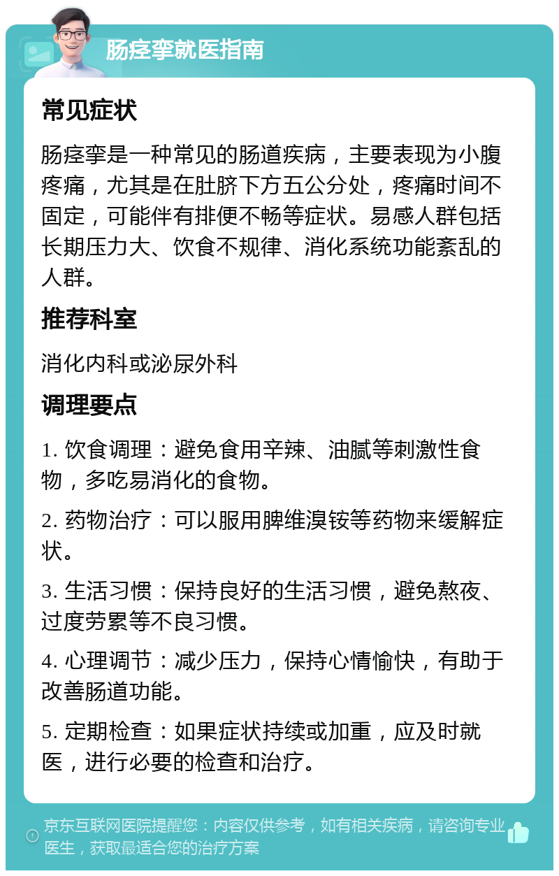 肠痉挛就医指南 常见症状 肠痉挛是一种常见的肠道疾病，主要表现为小腹疼痛，尤其是在肚脐下方五公分处，疼痛时间不固定，可能伴有排便不畅等症状。易感人群包括长期压力大、饮食不规律、消化系统功能紊乱的人群。 推荐科室 消化内科或泌尿外科 调理要点 1. 饮食调理：避免食用辛辣、油腻等刺激性食物，多吃易消化的食物。 2. 药物治疗：可以服用脾维溴铵等药物来缓解症状。 3. 生活习惯：保持良好的生活习惯，避免熬夜、过度劳累等不良习惯。 4. 心理调节：减少压力，保持心情愉快，有助于改善肠道功能。 5. 定期检查：如果症状持续或加重，应及时就医，进行必要的检查和治疗。